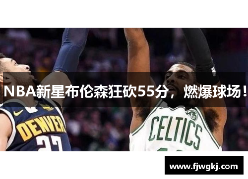 NBA新星布伦森狂砍55分，燃爆球场！